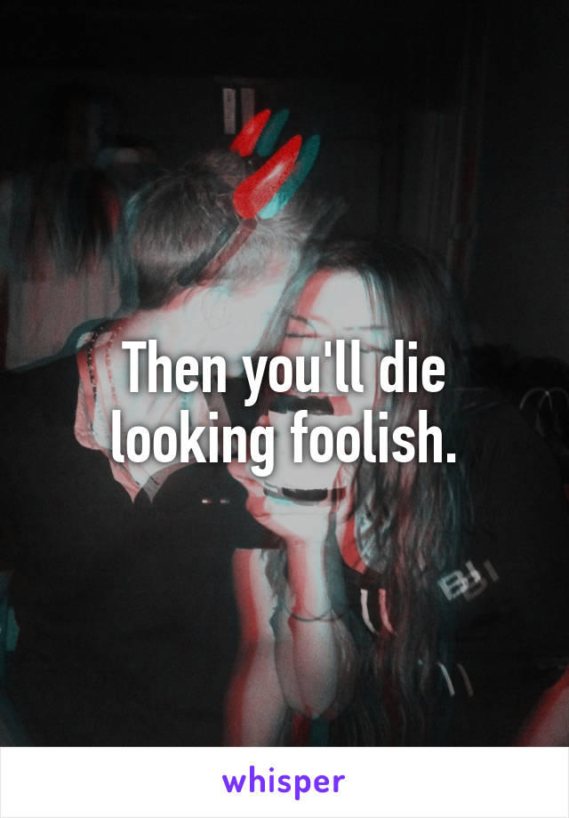 Then you'll die looking foolish.