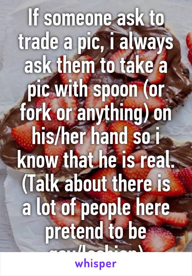 If someone ask to trade a pic, i always ask them to take a pic with spoon (or fork or anything) on his/her hand so i know that he is real.
(Talk about there is a lot of people here pretend to be gay/lesbian)