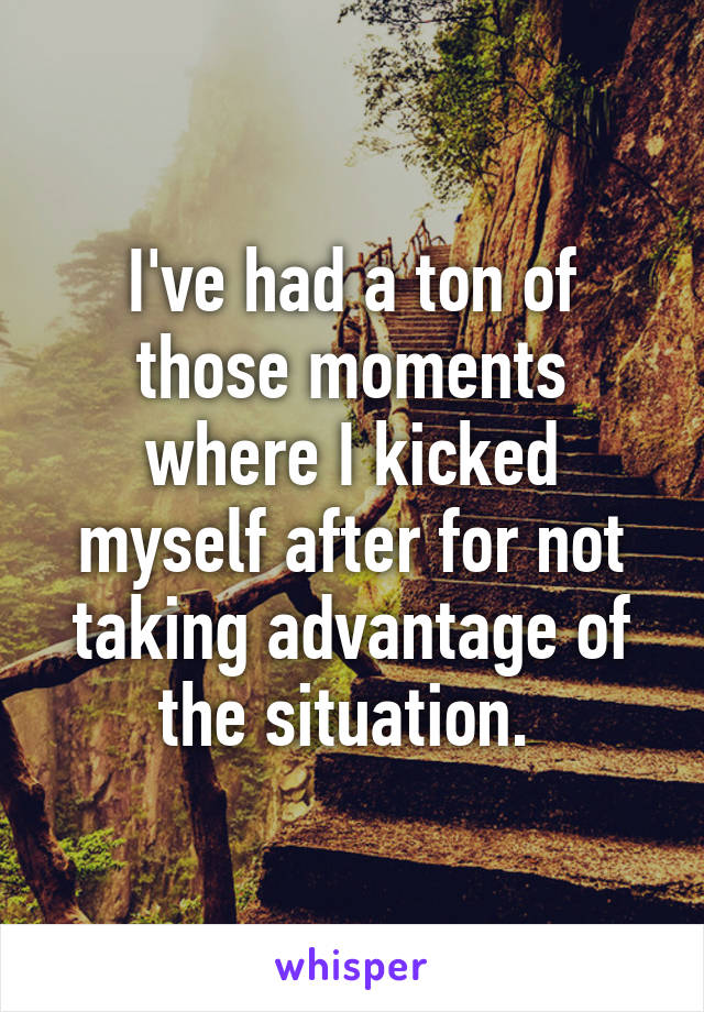 I've had a ton of those moments where I kicked myself after for not taking advantage of the situation. 
