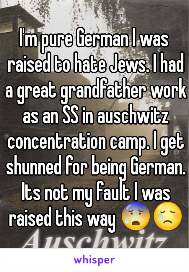 I'm pure German I was raised to hate Jews. I had a great grandfather work as an SS in auschwitz concentration camp. I get shunned for being German. Its not my fault I was raised this way 😰😢