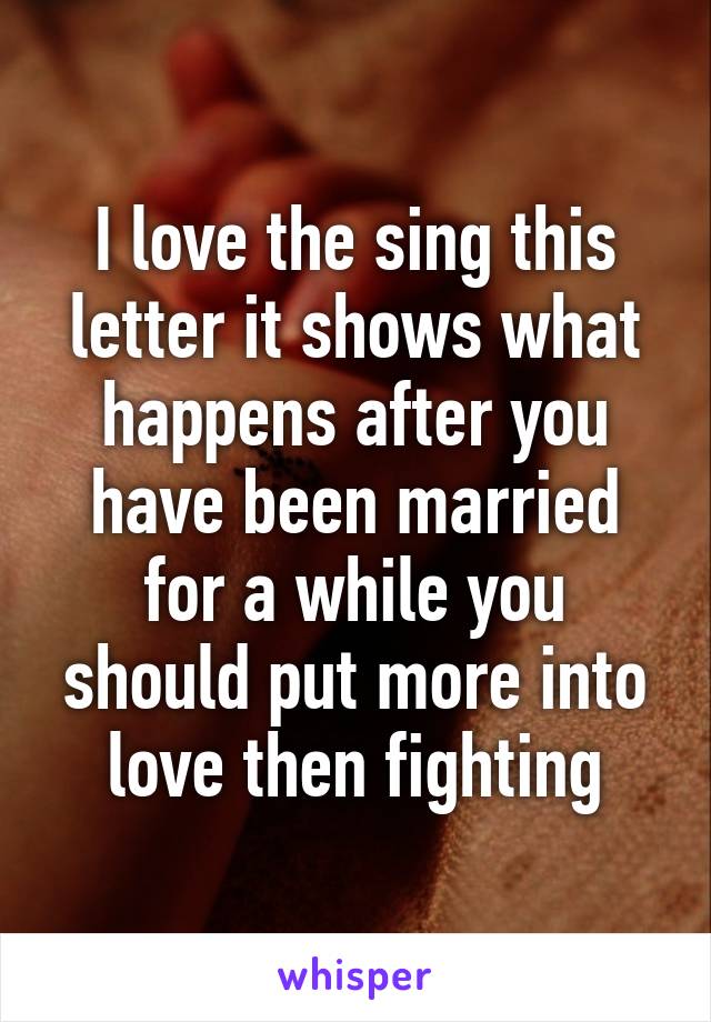 I love the sing this letter it shows what happens after you have been married for a while you should put more into love then fighting