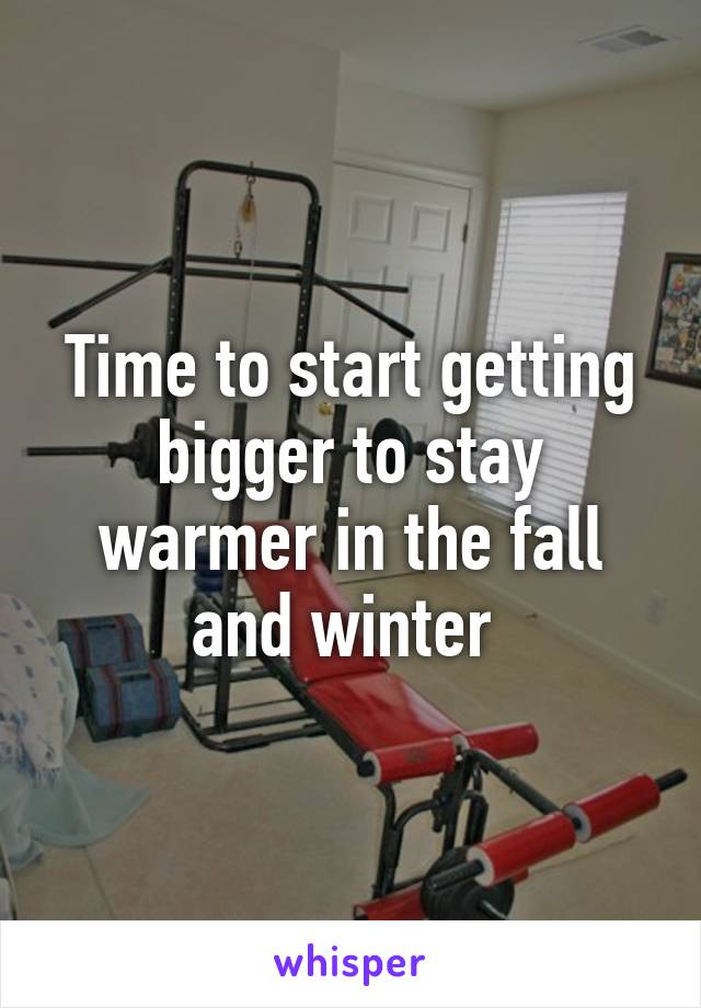 Time to start getting bigger to stay warmer in the fall and winter 