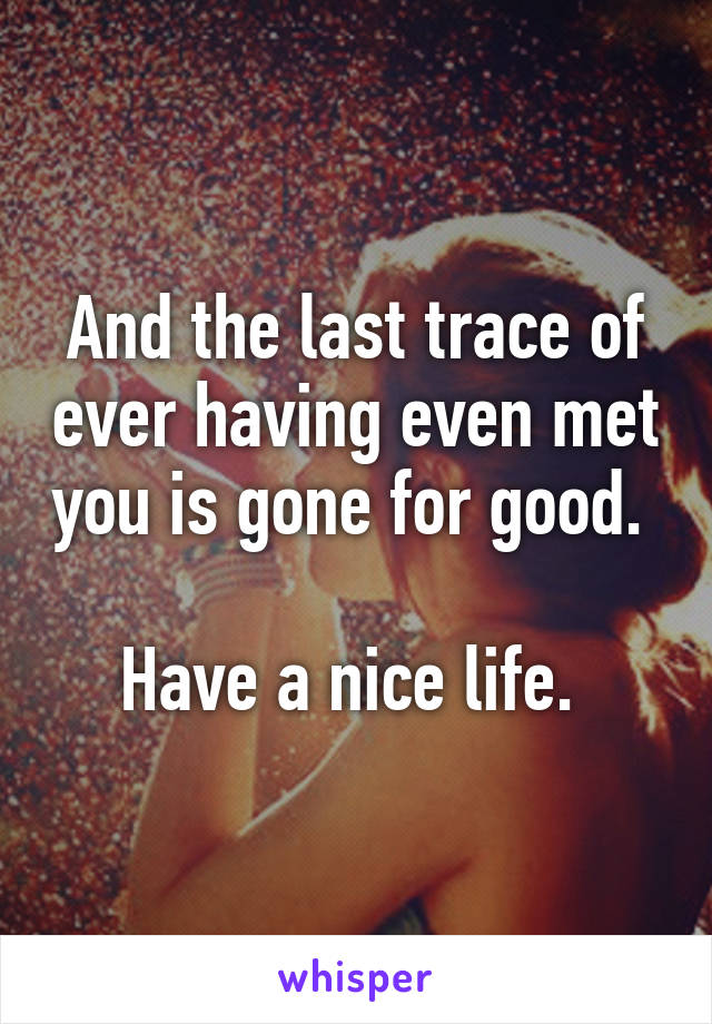 And the last trace of ever having even met you is gone for good. 

Have a nice life. 