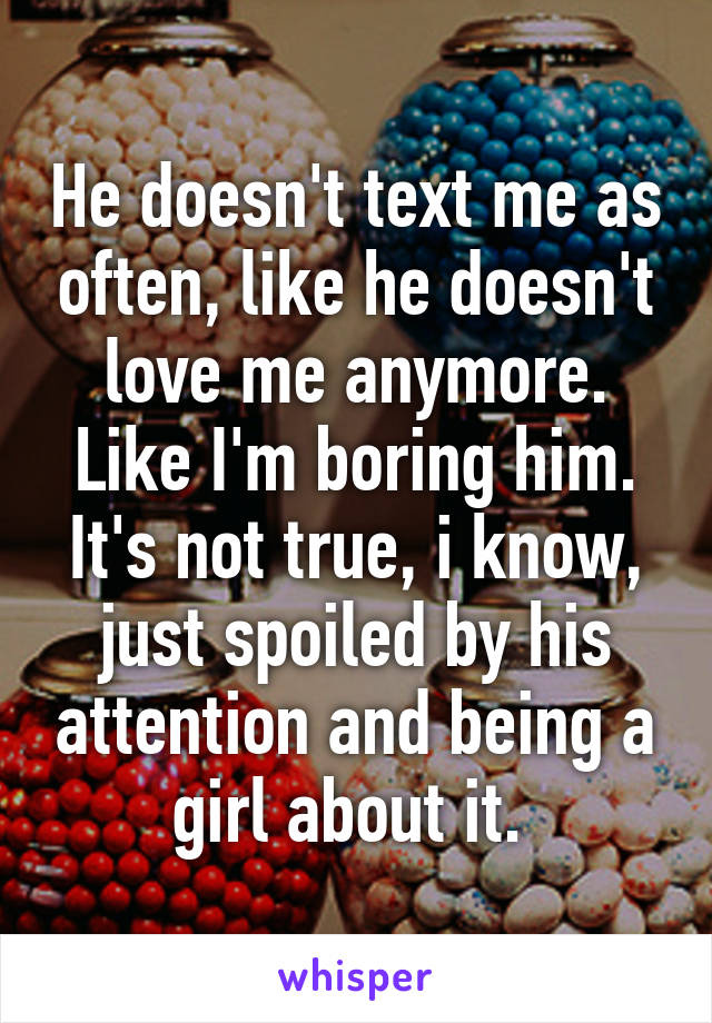 He doesn't text me as often, like he doesn't love me anymore. Like I'm boring him. It's not true, i know, just spoiled by his attention and being a girl about it. 