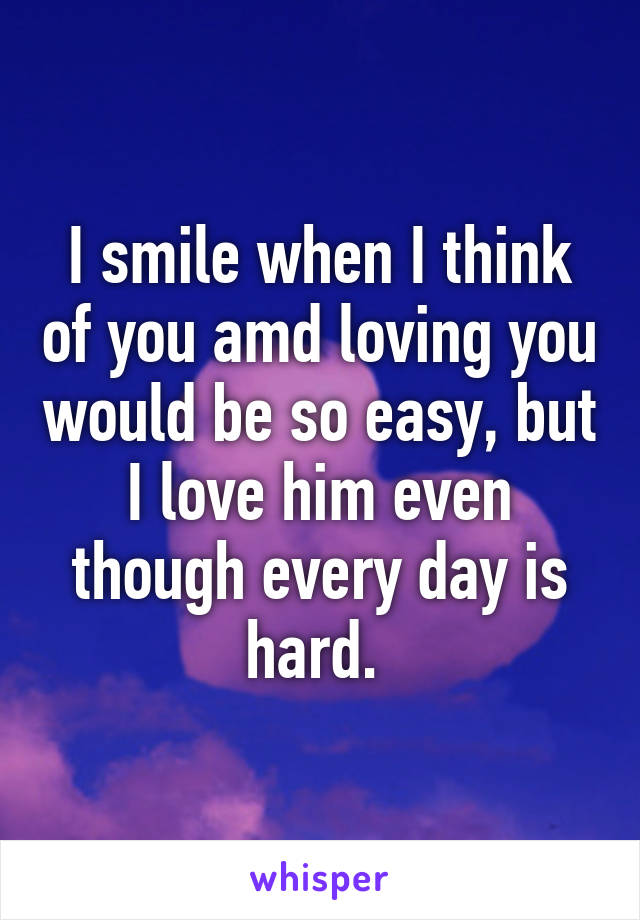 I smile when I think of you amd loving you would be so easy, but I love him even though every day is hard. 
