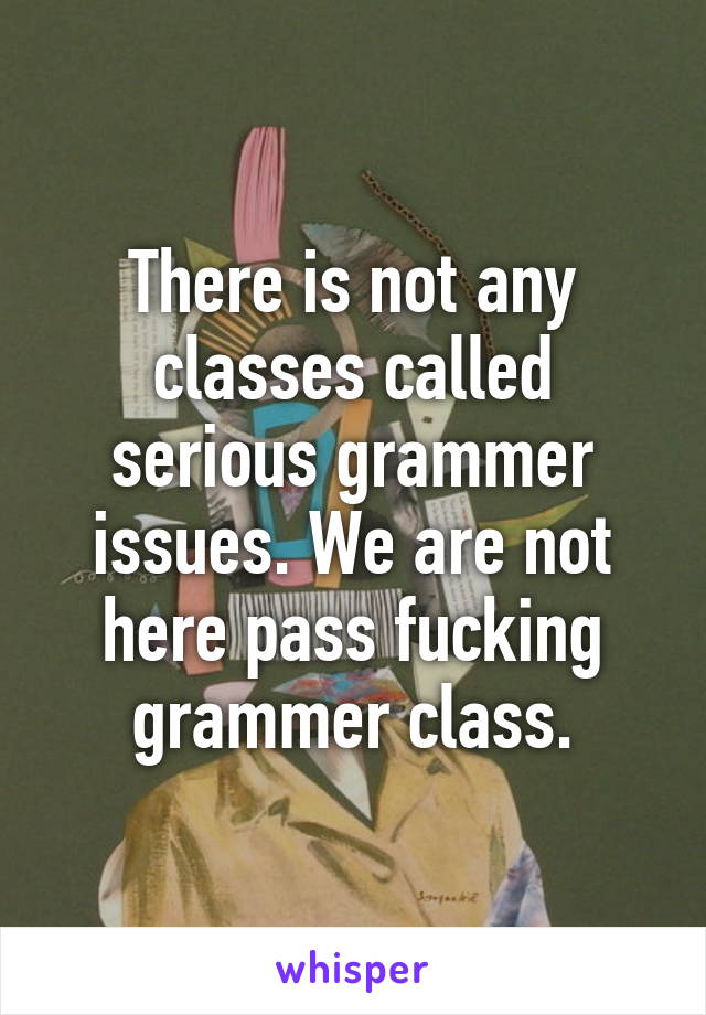 There is not any classes called serious grammer issues. We are not here pass fucking grammer class.