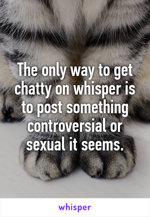The only way to get chatty on whisper is to post something controversial or sexual it seems.