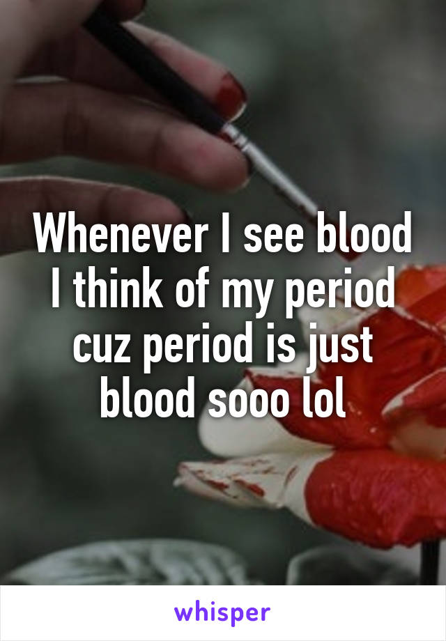 Whenever I see blood I think of my period cuz period is just blood sooo lol
