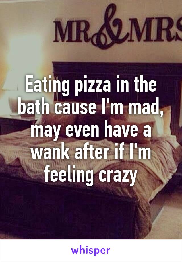 Eating pizza in the bath cause I'm mad, may even have a wank after if I'm feeling crazy