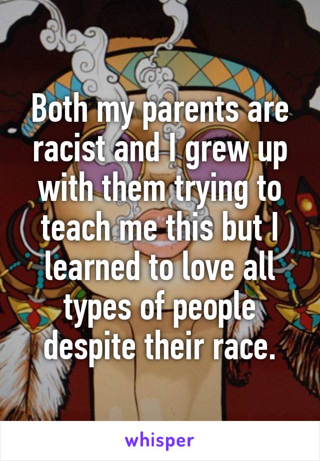 Both my parents are racist and I grew up with them trying to teach me this but I learned to love all types of people despite their race.