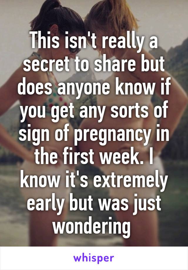 This isn't really a secret to share but does anyone know if you get any sorts of sign of pregnancy in the first week. I know it's extremely early but was just wondering 