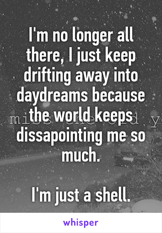 I'm no longer all there, I just keep drifting away into daydreams because the world keeps dissapointing me so much.

I'm just a shell.