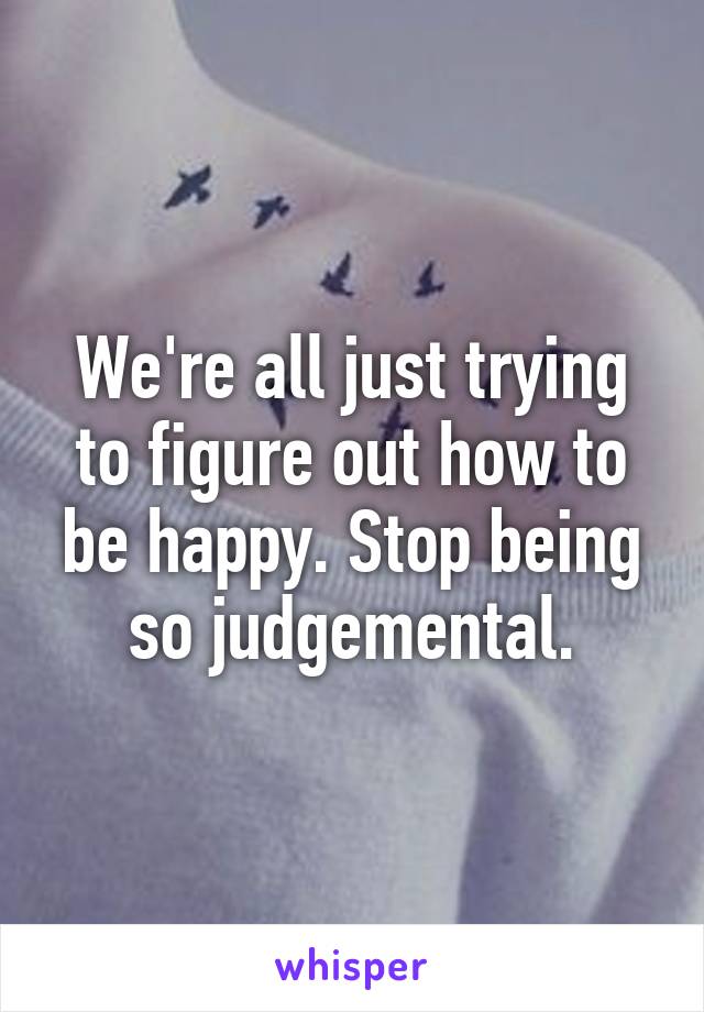 We're all just trying to figure out how to be happy. Stop being so judgemental.