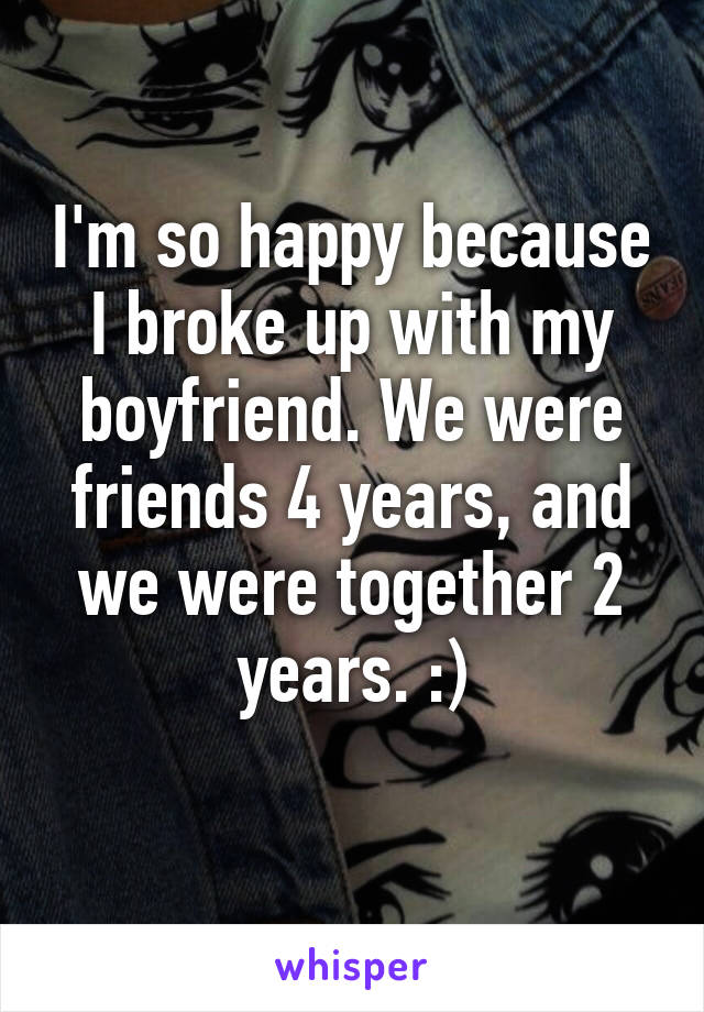 I'm so happy because I broke up with my boyfriend. We were friends 4 years, and we were together 2 years. :)
