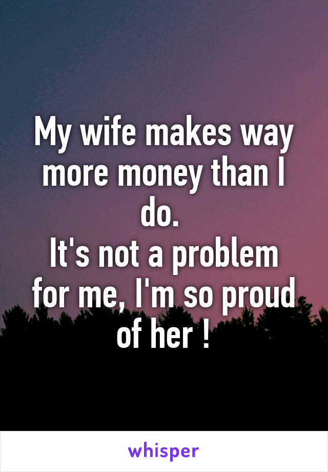 My wife makes way more money than I do. 
It's not a problem for me, I'm so proud of her !