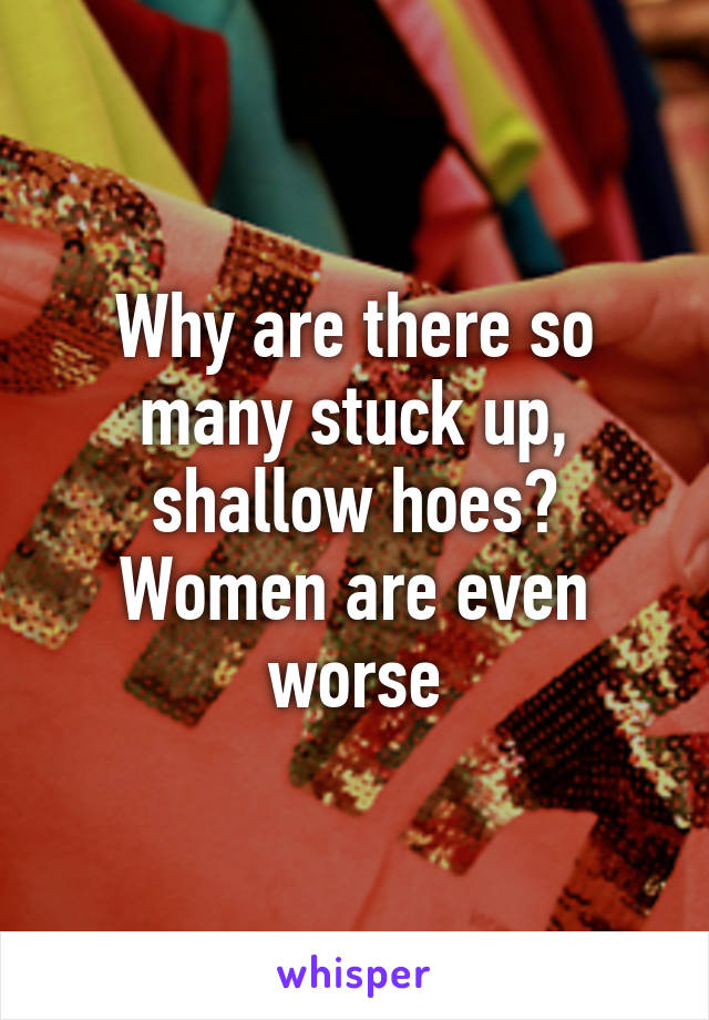 Why are there so many stuck up, shallow hoes? Women are even worse