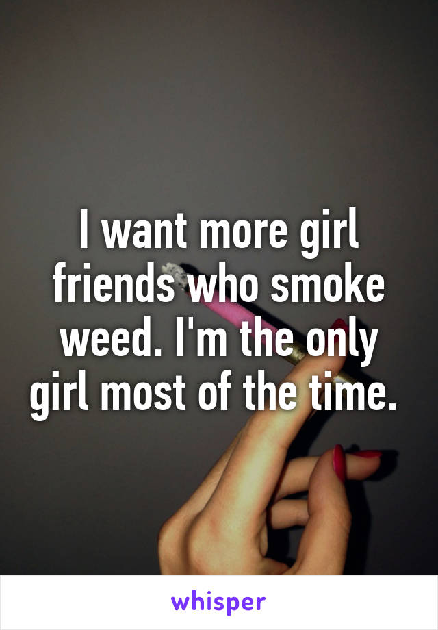I want more girl friends who smoke weed. I'm the only girl most of the time. 