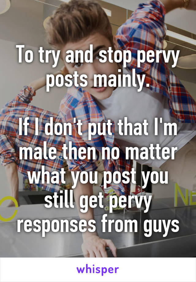 To try and stop pervy posts mainly.

If I don't put that I'm male then no matter what you post you still get pervy responses from guys