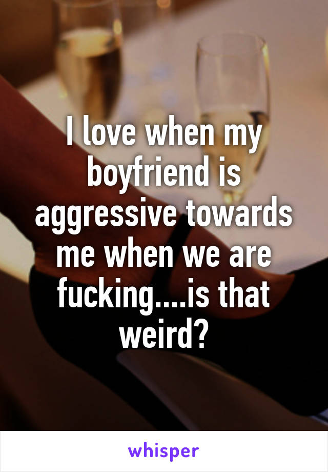 I love when my boyfriend is aggressive towards me when we are fucking....is that weird?