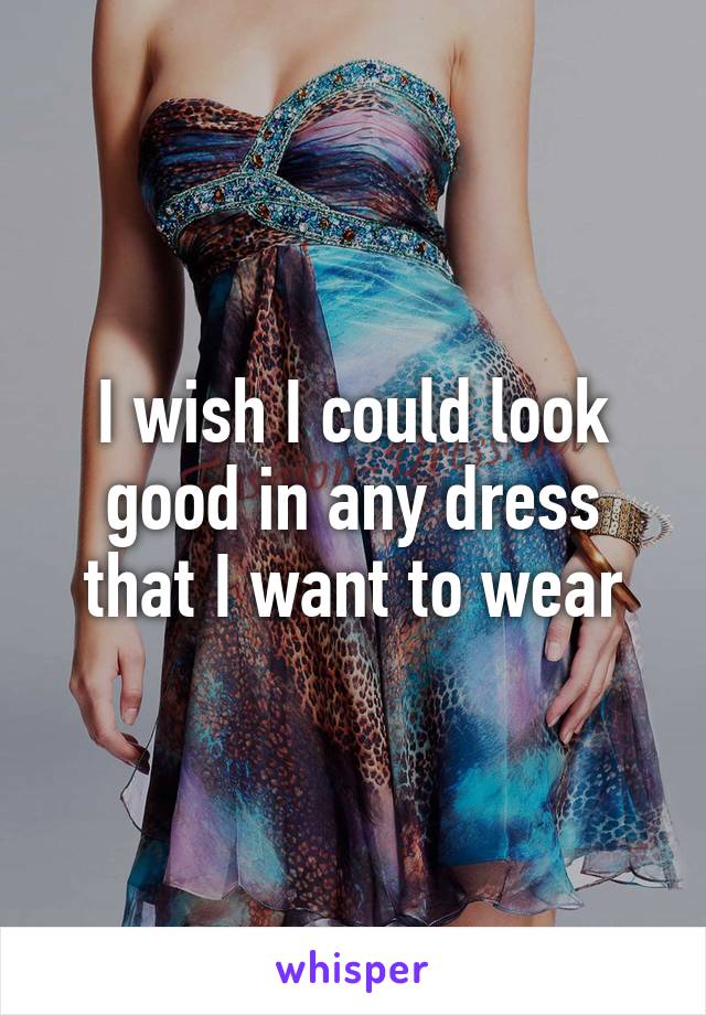 I wish I could look good in any dress that I want to wear