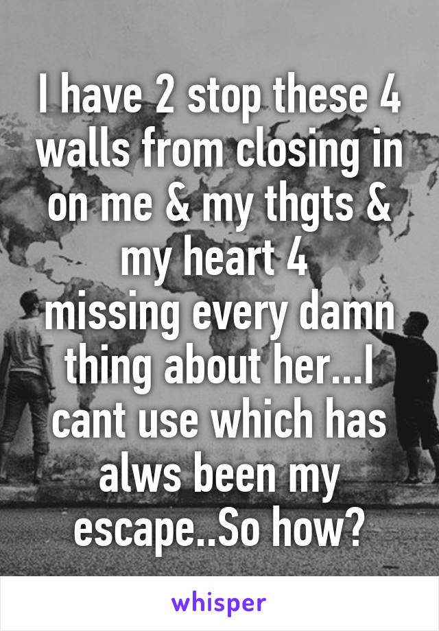 I have 2 stop these 4 walls from closing in on me & my thgts & my heart 4 
missing every damn thing about her...I cant use which has alws been my escape..So how?