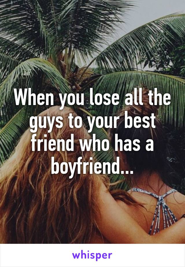 When you lose all the guys to your best friend who has a boyfriend...