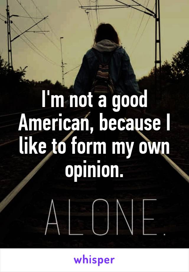 I'm not a good American, because I like to form my own opinion.