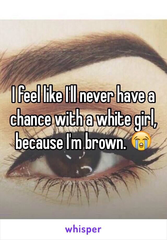 I feel like I'll never have a chance with a white girl, because I'm brown. 😭