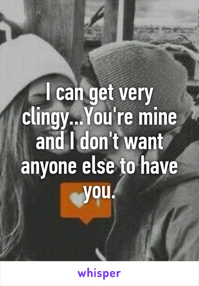 I can get very clingy...You're mine and I don't want anyone else to have you.