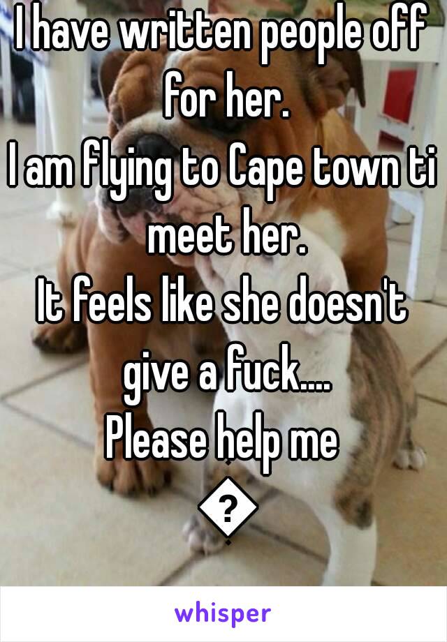 I have written people off for her.
I am flying to Cape town ti meet her.
It feels like she doesn't give a fuck....
Please help me 😢