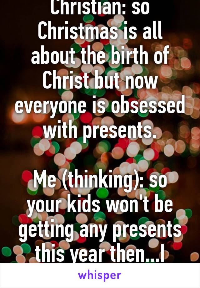 Christian: so Christmas is all about the birth of Christ but now everyone is obsessed with presents.

Me (thinking): so your kids won't be getting any presents this year then...I think not!