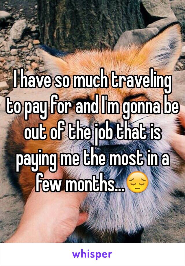I have so much traveling to pay for and I'm gonna be out of the job that is paying me the most in a few months...😔