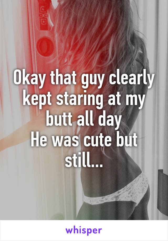 Okay that guy clearly kept staring at my butt all day
He was cute but still...