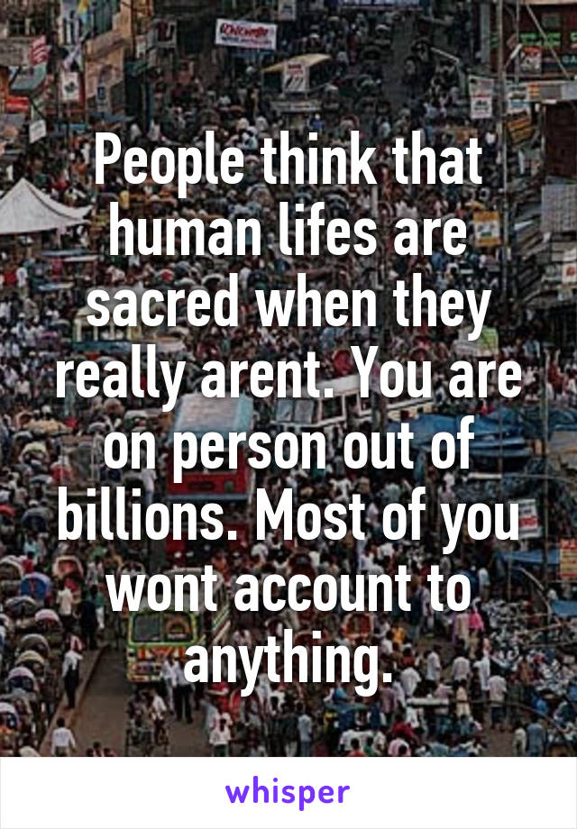 People think that human lifes are sacred when they really arent. You are on person out of billions. Most of you wont account to anything.