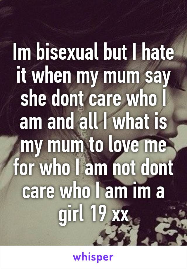 Im bisexual but I hate it when my mum say she dont care who I am and all I what is my mum to love me for who I am not dont care who I am im a girl 19 xx