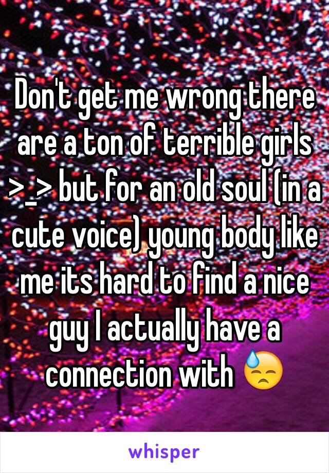 Don't get me wrong there are a ton of terrible girls >_> but for an old soul (in a cute voice) young body like me its hard to find a nice guy I actually have a connection with 😓