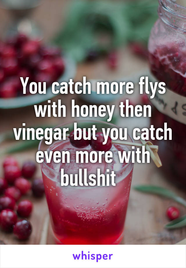 You catch more flys with honey then vinegar but you catch even more with bullshit  