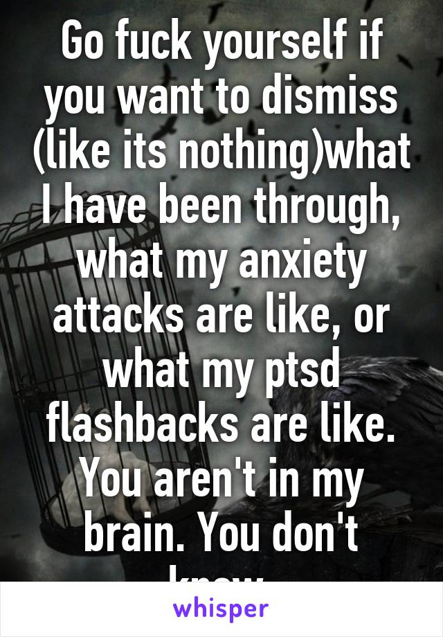Go fuck yourself if you want to dismiss (like its nothing)what I have been through, what my anxiety attacks are like, or what my ptsd flashbacks are like. You aren't in my brain. You don't know.