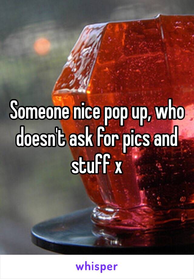 Someone nice pop up, who doesn't ask for pics and stuff x 