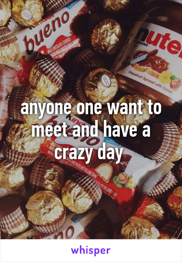 anyone one want to meet and have a crazy day 