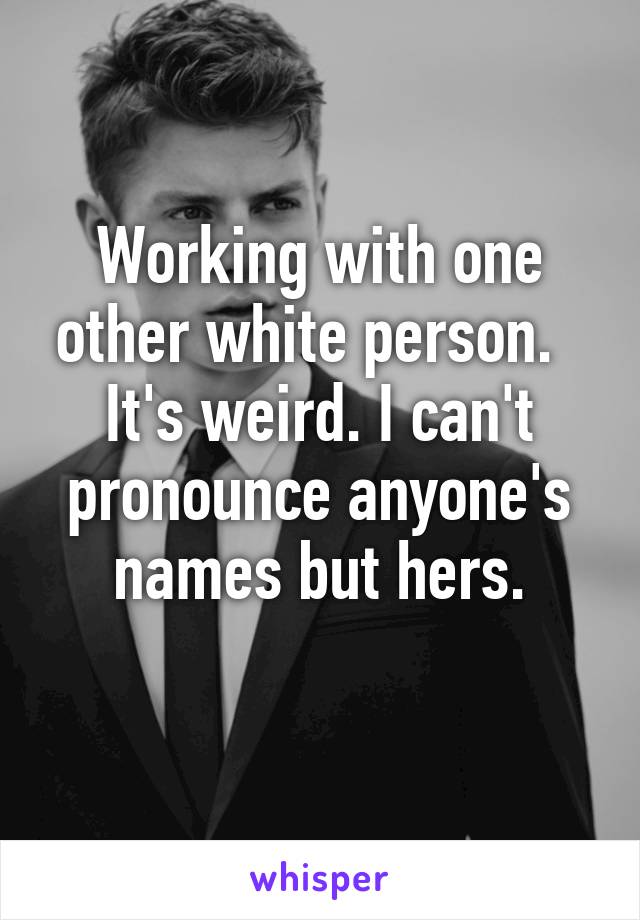 Working with one other white person.  
It's weird. I can't pronounce anyone's names but hers.
