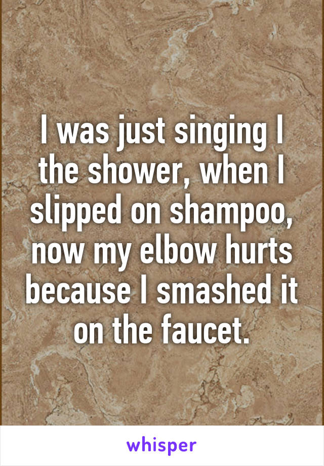 I was just singing I the shower, when I slipped on shampoo, now my elbow hurts because I smashed it on the faucet.