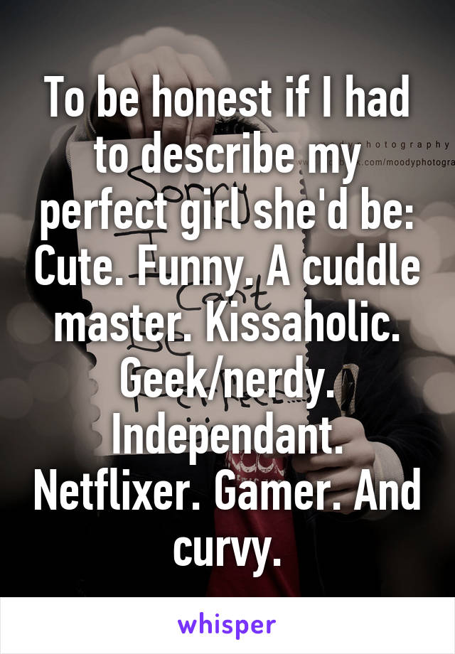 To be honest if I had to describe my perfect girl she'd be: Cute. Funny. A cuddle master. Kissaholic. Geek/nerdy. Independant. Netflixer. Gamer. And curvy.