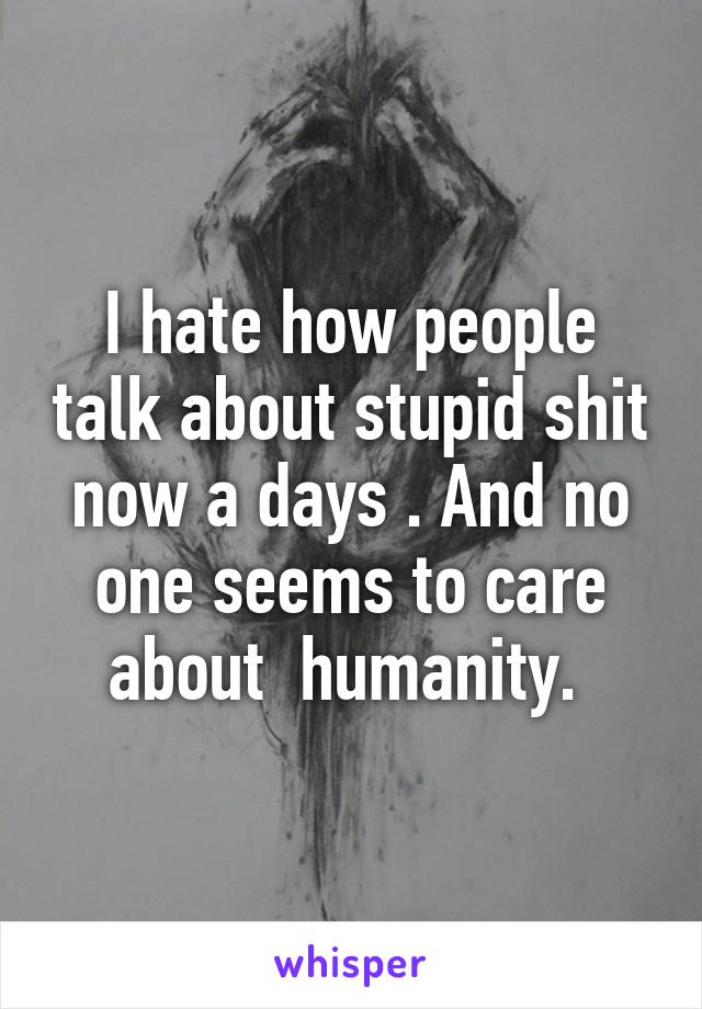I hate how people talk about stupid shit now a days . And no one seems to care about  humanity. 