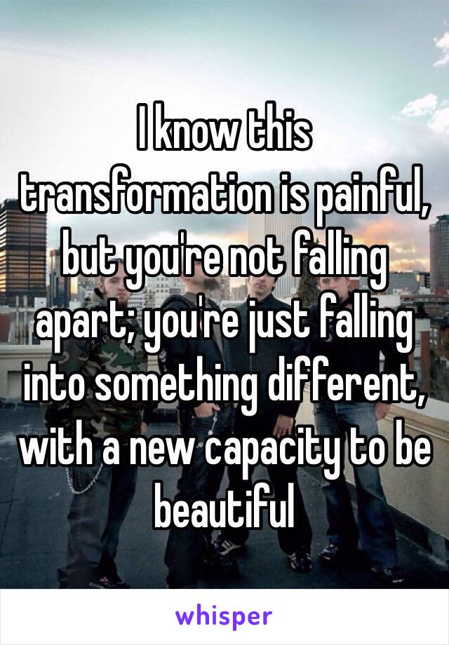 I know this transformation is painful, but you're not falling apart; you're just falling into something different, with a new capacity to be beautiful 