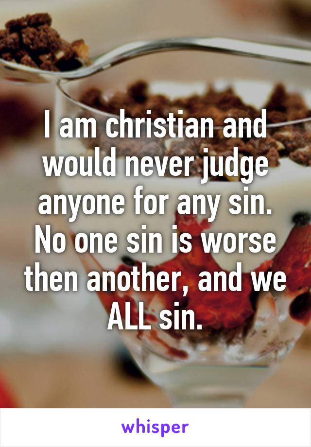 I am christian and would never judge anyone for any sin. No one sin is worse then another, and we ALL sin.