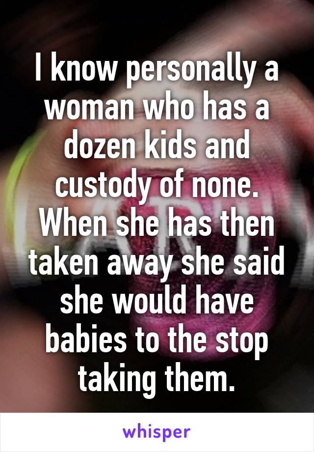 I know personally a woman who has a dozen kids and custody of none. When she has then taken away she said she would have babies to the stop taking them.