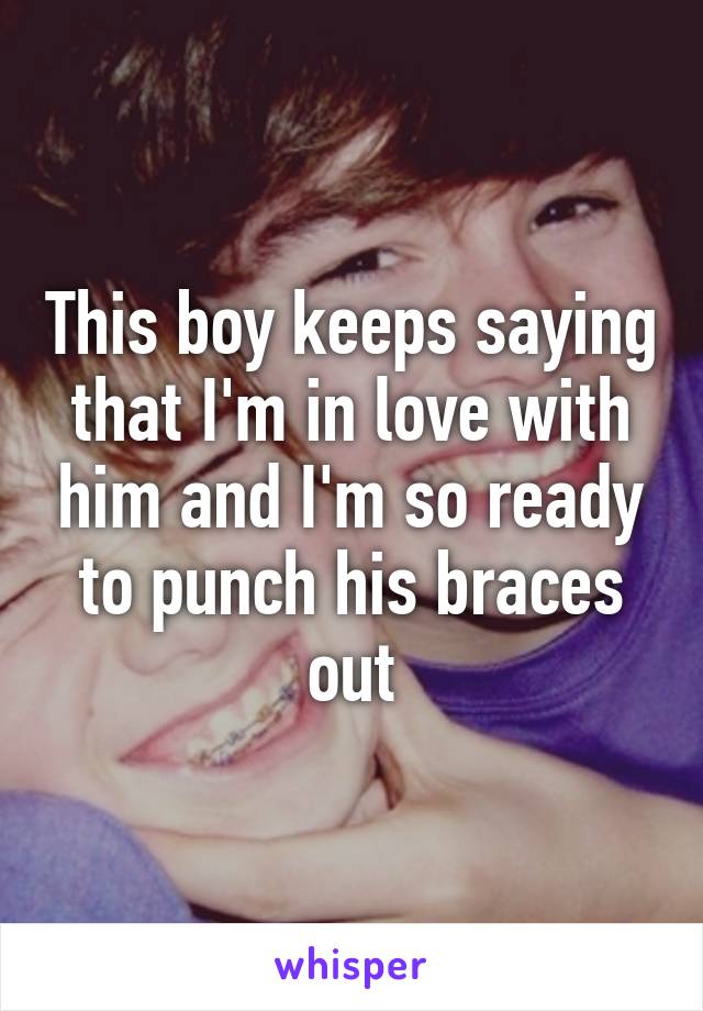 This boy keeps saying that I'm in love with him and I'm so ready to punch his braces out