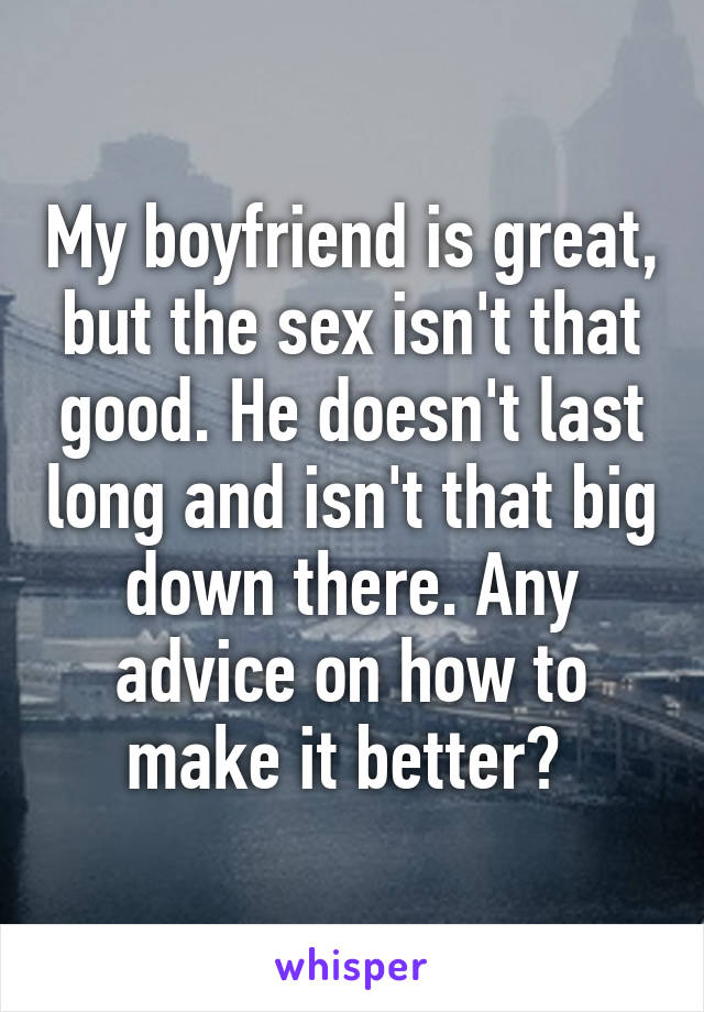 My boyfriend is great, but the sex isn't that good. He doesn't last long and isn't that big down there. Any advice on how to make it better? 