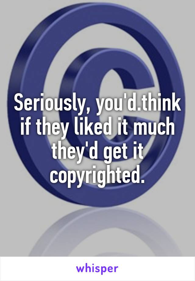 Seriously, you'd.think if they liked it much they'd get it copyrighted.